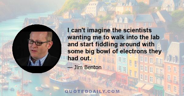 I can't imagine the scientists wanting me to walk into the lab and start fiddling around with some big bowl of electrons they had out.