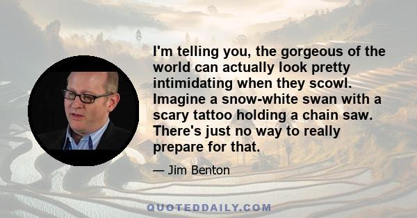 I'm telling you, the gorgeous of the world can actually look pretty intimidating when they scowl. Imagine a snow-white swan with a scary tattoo holding a chain saw. There's just no way to really prepare for that.