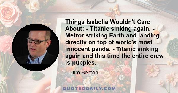 Things Isabella Wouldn't Care About: - Titanic sinking again. - Metror striking Earth and landing directly on top of world's most innocent panda. - Titanic sinking again and this time the entire crew is puppies.