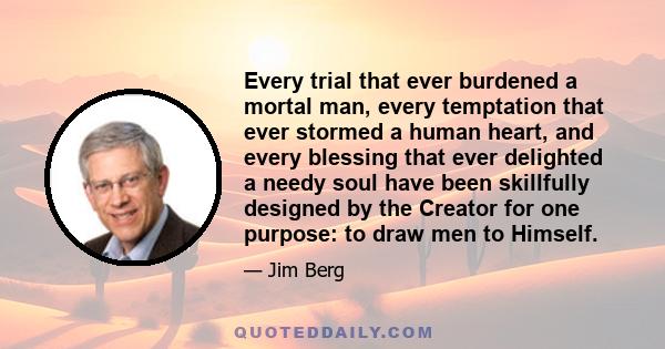 Every trial that ever burdened a mortal man, every temptation that ever stormed a human heart, and every blessing that ever delighted a needy soul have been skillfully designed by the Creator for one purpose: to draw