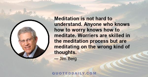 Meditation is not hard to understand. Anyone who knows how to worry knows how to meditate. Worriers are skilled in the meditation process but are meditating on the wrong kind of thoughts.