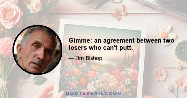 Gimme: an agreement between two losers who can't putt.