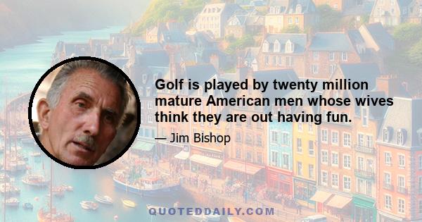 Golf is played by twenty million mature American men whose wives think they are out having fun.