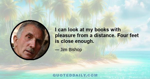 I can look at my books with pleasure from a distance. Four feet is close enough.