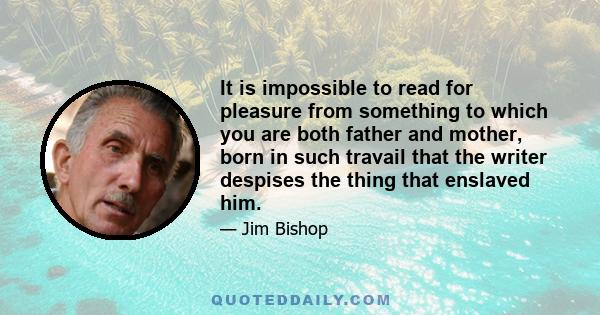 It is impossible to read for pleasure from something to which you are both father and mother, born in such travail that the writer despises the thing that enslaved him.