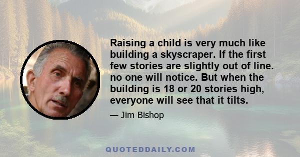 Raising a child is very much like building a skyscraper. If the first few stories are slightly out of line. no one will notice. But when the building is 18 or 20 stories high, everyone will see that it tilts.