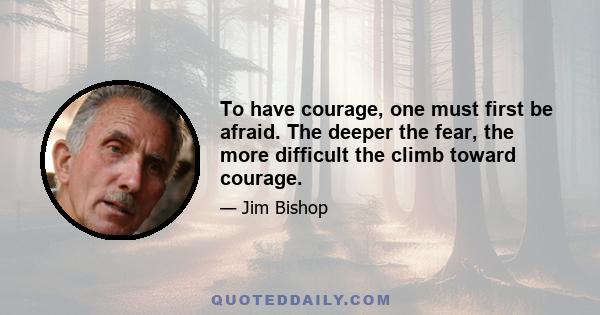 To have courage, one must first be afraid. The deeper the fear, the more difficult the climb toward courage.