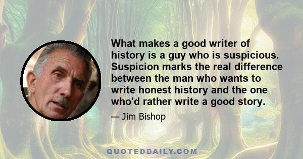 What makes a good writer of history is a guy who is suspicious. Suspicion marks the real difference between the man who wants to write honest history and the one who'd rather write a good story.