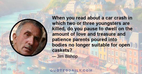 When you read about a car crash in which two or three youngsters are killed, do you pause to dwell on the amount of love and treasure and patience parents poured into bodies no longer suitable for open caskets?