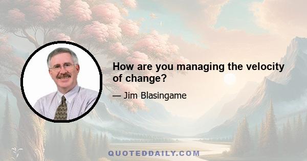 How are you managing the velocity of change?