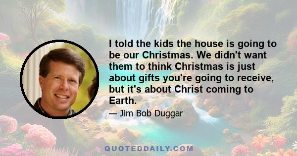 I told the kids the house is going to be our Christmas. We didn't want them to think Christmas is just about gifts you're going to receive, but it's about Christ coming to Earth.