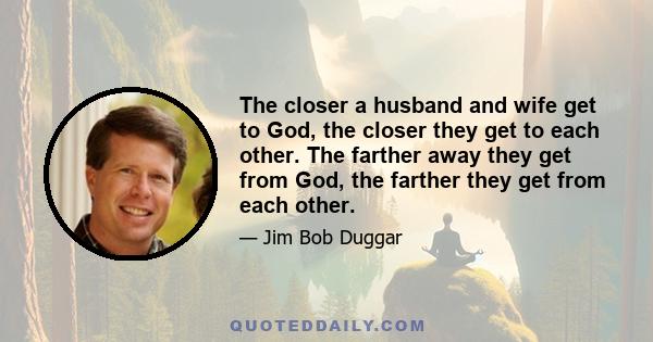 The closer a husband and wife get to God, the closer they get to each other. The farther away they get from God, the farther they get from each other.