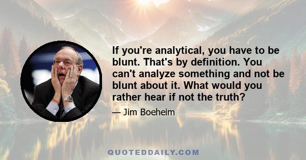 If you're analytical, you have to be blunt. That's by definition. You can't analyze something and not be blunt about it. What would you rather hear if not the truth?