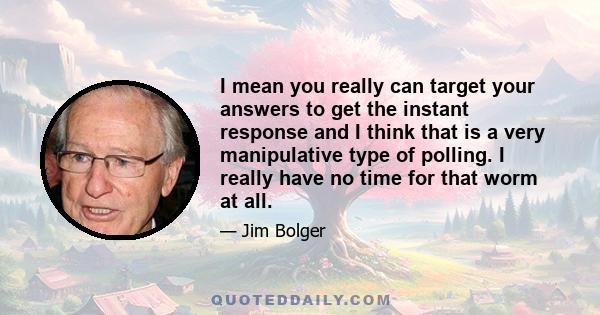 I mean you really can target your answers to get the instant response and I think that is a very manipulative type of polling. I really have no time for that worm at all.