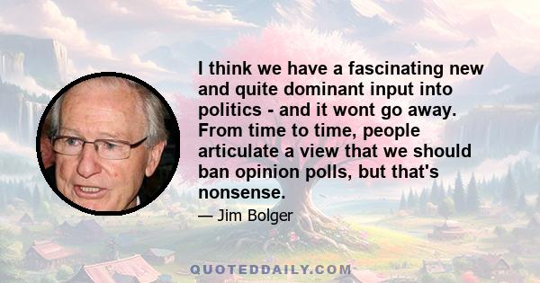 I think we have a fascinating new and quite dominant input into politics - and it wont go away. From time to time, people articulate a view that we should ban opinion polls, but that's nonsense.