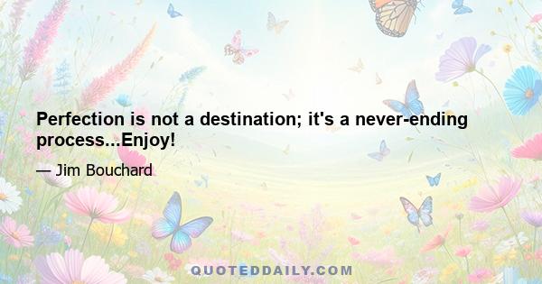 Perfection is not a destination; it's a never-ending process...Enjoy!