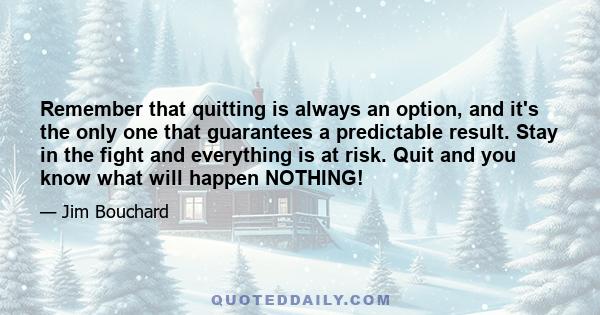 Remember that quitting is always an option, and it's the only one that guarantees a predictable result. Stay in the fight and everything is at risk. Quit and you know what will happen NOTHING!