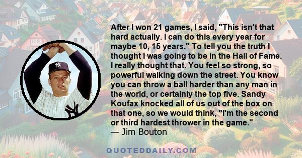 After I won 21 games, I said, This isn't that hard actually. I can do this every year for maybe 10, 15 years. To tell you the truth I thought I was going to be in the Hall of Fame. I really thought that. You feel so