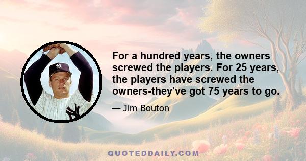 For a hundred years, the owners screwed the players. For 25 years, the players have screwed the owners-they've got 75 years to go.