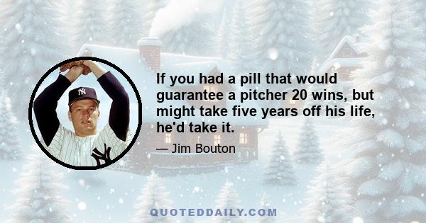 If you had a pill that would guarantee a pitcher 20 wins, but might take five years off his life, he'd take it.