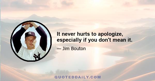 It never hurts to apologize, especially if you don't mean it.