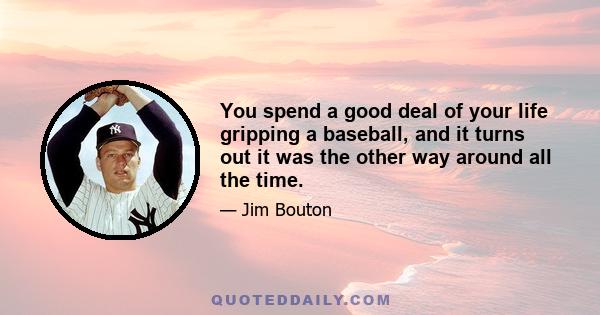 You spend a good deal of your life gripping a baseball, and it turns out it was the other way around all the time.