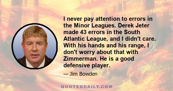 I never pay attention to errors in the Minor Leagues. Derek Jeter made 43 errors in the South Atlantic League, and I didn't care. With his hands and his range, I don't worry about that with Zimmerman. He is a good