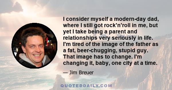 I consider myself a modern-day dad, where I still got rock'n'roll in me, but yet I take being a parent and relationships very seriously in life. I'm tired of the image of the father as a fat, beer-chugging, stupid guy.