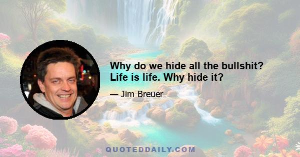 Why do we hide all the bullshit? Life is life. Why hide it?