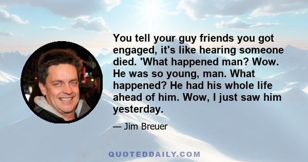 You tell your guy friends you got engaged, it's like hearing someone died. 'What happened man? Wow. He was so young, man. What happened? He had his whole life ahead of him. Wow, I just saw him yesterday.