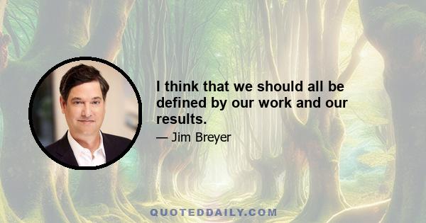 I think that we should all be defined by our work and our results.