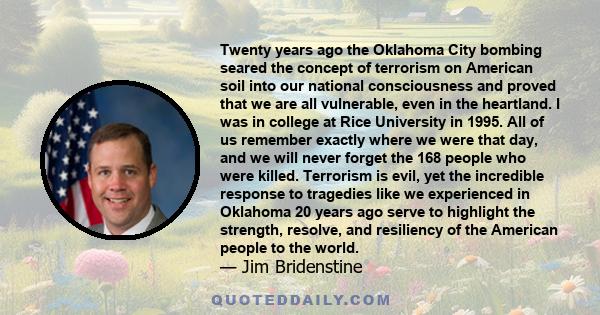 Twenty years ago the Oklahoma City bombing seared the concept of terrorism on American soil into our national consciousness and proved that we are all vulnerable, even in the heartland. I was in college at Rice