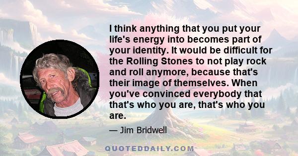 I think anything that you put your life's energy into becomes part of your identity. It would be difficult for the Rolling Stones to not play rock and roll anymore, because that's their image of themselves. When you've