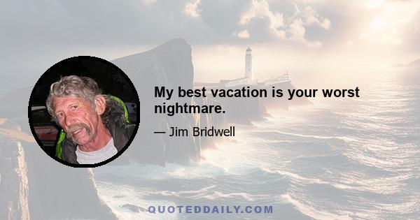 My best vacation is your worst nightmare.