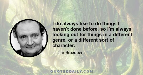 I do always like to do things I haven't done before, so I'm always looking out for things in a different genre, or a different sort of character.