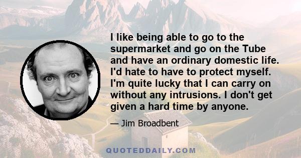 I like being able to go to the supermarket and go on the Tube and have an ordinary domestic life. I'd hate to have to protect myself. I'm quite lucky that I can carry on without any intrusions. I don't get given a hard