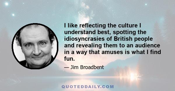 I like reflecting the culture I understand best, spotting the idiosyncrasies of British people and revealing them to an audience in a way that amuses is what I find fun.