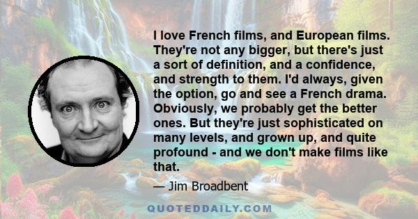 I love French films, and European films. They're not any bigger, but there's just a sort of definition, and a confidence, and strength to them. I'd always, given the option, go and see a French drama. Obviously, we