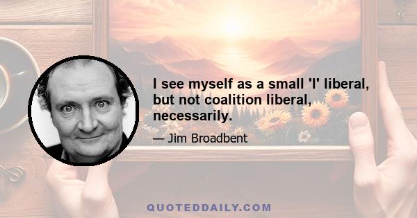 I see myself as a small 'l' liberal, but not coalition liberal, necessarily.