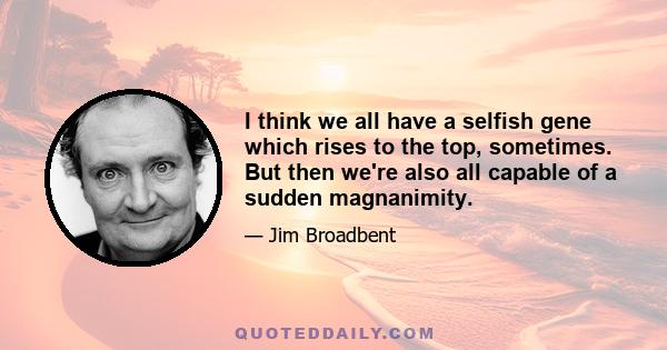 I think we all have a selfish gene which rises to the top, sometimes. But then we're also all capable of a sudden magnanimity.