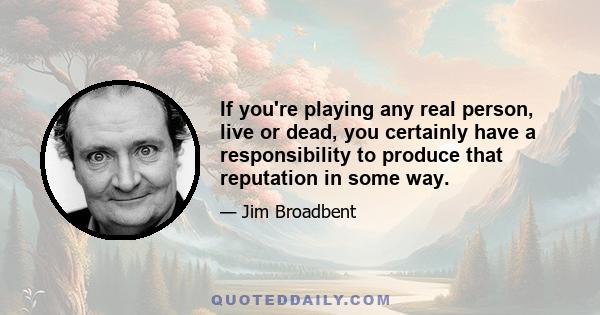 If you're playing any real person, live or dead, you certainly have a responsibility to produce that reputation in some way.