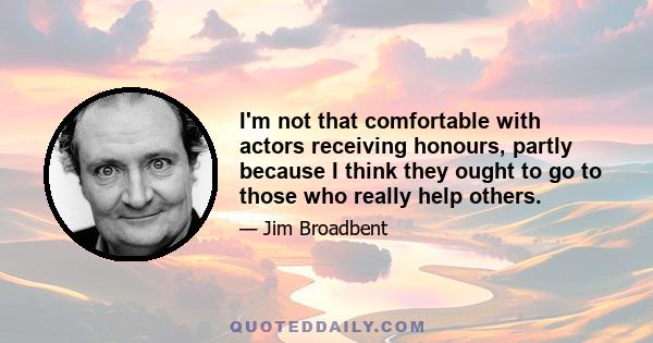 I'm not that comfortable with actors receiving honours, partly because I think they ought to go to those who really help others.