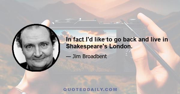 In fact I'd like to go back and live in Shakespeare's London.