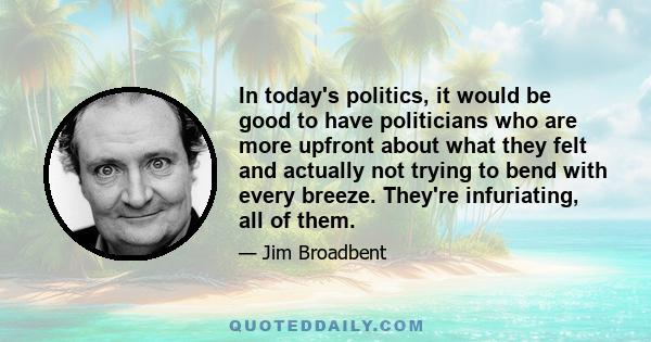 In today's politics, it would be good to have politicians who are more upfront about what they felt and actually not trying to bend with every breeze. They're infuriating, all of them.