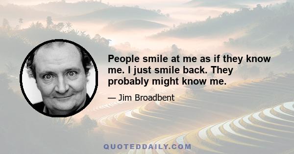 People smile at me as if they know me. I just smile back. They probably might know me.