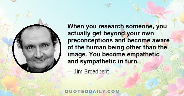 When you research someone, you actually get beyond your own preconceptions and become aware of the human being other than the image. You become empathetic and sympathetic in turn.