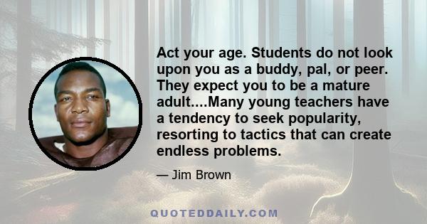 Act your age. Students do not look upon you as a buddy, pal, or peer. They expect you to be a mature adult....Many young teachers have a tendency to seek popularity, resorting to tactics that can create endless problems.