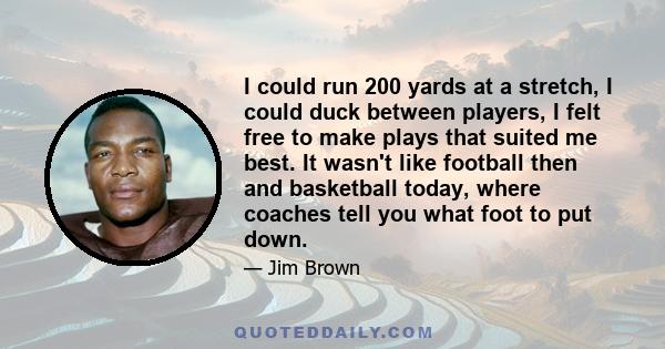 I could run 200 yards at a stretch, I could duck between players, I felt free to make plays that suited me best. It wasn't like football then and basketball today, where coaches tell you what foot to put down.