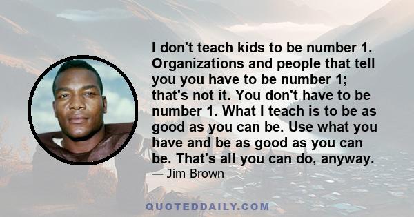 I don't teach kids to be number 1. Organizations and people that tell you you have to be number 1; that's not it. You don't have to be number 1. What I teach is to be as good as you can be. Use what you have and be as