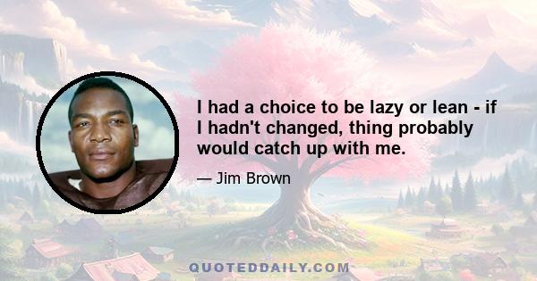 I had a choice to be lazy or lean - if I hadn't changed, thing probably would catch up with me.